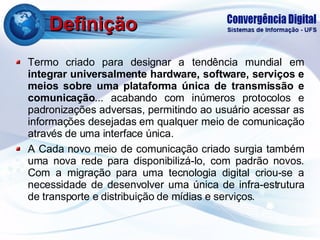 Definição Termo criado para designar a tendência mundial em  integrar universalmente hardware, software, serviços e meios sobre uma plataforma única de transmissão e comunicação ... acabando com inúmeros protocolos e padronizações adversas, permitindo ao usuário acessar as informações desejadas em qualquer meio de comunicação através de uma interface única. A Cada novo meio de comunicação criado surgia também uma nova rede para disponibilizá-lo, com padrão novos. Com a migração para uma tecnologia digital criou-se a necessidade de desenvolver uma única de infra-estrutura de transporte e distribuição de mídias e serviços. 