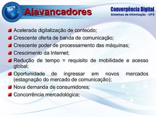 Alavancadores Acelerada digitalização de conteúdo; Crescente oferta de banda de comunicação; Crescente poder de processamento das máquinas; Crescimento da Internet; Redução de tempo = requisito de mobilidade e acesso global; Oportunidade de ingressar em novos mercados (estagnação do mercado de comunicação); Nova demanda de consumidores; Concorrência mercadológica; 