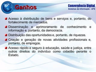 Ganhos Acesso à distribuição de bens e serviços e, portanto, do fortalecimento de mercados. Disseminação e aprimoramento de conhecimento e informação e, portanto, da democracia. Distribuição das oportunidades e, portanto, de riquezas. Criação e geração de novas atividades profissionais e, portanto, de empregos. Acesso rápido e seguro à educação, saúde e justiça, entre outros direitos do indivíduo como cidadão perante o Estado. 