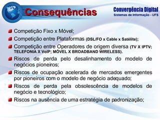 Consequências Competição Fixo x Móvel; Competição entre Plataformas  (DSL/FO x Cable x Satélite); Competição entre Operadores de origem diversa  (TV X IPTV; TELEFONIA X VoIP; MÓVEL X BROADBAND WIRELESS). Riscos de perda pelo desalinhamento do modelo de negócios pioneiros; Riscos de ocupação acelerada de mercados emergentes por pioneiros com o modelo de negócio adequado; Riscos de perda pela obsolescência de modelos de negócio e tecnológico; Riscos na ausência de uma estratégia de padronização; 