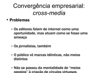 Problemas Os editores  falam  de internet como uma oportunidade, mas  atuam  como se fosse uma ameaça Os jornalistas, também O público vê marcas idênticas, não meios distintos Não se passou da mentalidade de “meios opostos” à criação de círculos virtuosos Convergência empresarial:  cross-media 