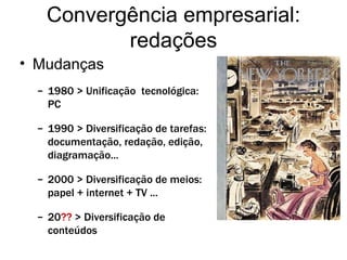 Convergência empresarial: redações Mudanças 1980 > Unificação  tecnológica: PC 1990 > Diversificação de tarefas: documentação, redação, edição, diagramação... 2000 > Diversificação de meios: papel + internet + TV ... 20 ??  > Diversificação de conteúdos 