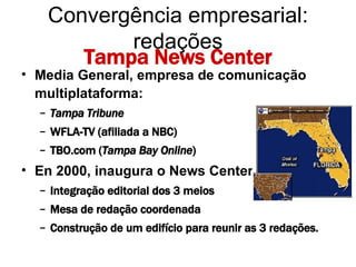 Tampa News Center Media General, empresa de comunicação multiplataforma: Tampa Tribune WFLA-TV (afiliada a NBC)  TBO.com ( Tampa Bay Online ) En 2000, inaugura o News Center:  Integração editorial dos 3 meios Mesa de redação coordenada Construção de um edifício para reunir as 3 redações. Convergência empresarial: redações 