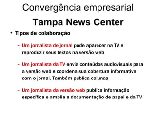 Tipos de colaboração Um jornalista de jornal  pode aparecer na TV e reproduzir seus textos na versão web Um jornalista da TV   envia conteúdos audiovisuais para a versão web e coordena sua cobertura informativa com o jornal. Também publica colunas Um jornalista da versão web   publica informação específica e amplia a documentação de papel e da TV Tampa News Center Convergência empresarial 