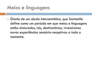 Meios e linguagens
   Diante de um século intersemiótico, que Santaella
    define como um período em que meios e linguagens
    estão misturados, nós, destinatários, vivenciamos
    novas experiências sensório-receptivas a todo o
    momento.
 