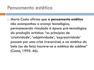 Pensamento estético
   Mario Costa afirma que o pensamento estético
    não acompanhou o avanço tecnológico,
    permanecendo vinculado à época pré-tecnológica
    da produção artística: “os princípios de
    „criatividade‟, „subjetividade‟, „expressividade‟
    passam por uma crise irreversível, e na estética do
    belo (ou do feio) inscreve-se a estética do sublime”
    (Costa, 1995: 46).
 