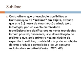 Sublime
   Costa afirma que a tecnologia possibilitou a
    transformação do “sublime” em objeto, dizendo
    que este [...] nasce de uma situação criada pela
    tecnologia, por um evento ou atividade
    tecnológicos; isso significa que as novas tecnologias
    tornam possível, finalmente, uma domesticação do
    sublime e que, pela primeira vez na história da
    experiência estética, a sublimidade pode ser objeto
    de uma produção controlada e de um consumo
    socializado e repetível (Costa, 1995: 49).
 