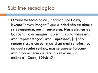 Sublime tecnológico
   O “sublime tecnológico”, definido por Costa,
    inventa “novas imagens” que a priori não existiam e
    se apresentam, por si, completas. Nas palavras de
    Costa: “a nova imagem não é mais uma „mímese‟,
    uma „representação‟, uma „impressão‟, [...] não
    remete mais a um outro-de-si ao qual se referir ou
    do qual recebe sentido, mas se apresenta como
    uma nova espécie de real, objetivo na sua
    essência” (Costa, 1995: 47).
 