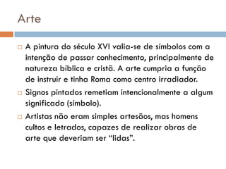 Arte
   A pintura do século XVI valia-se de símbolos com a
    intenção de passar conhecimento, principalmente de
    natureza bíblica e cristã. A arte cumpria a função
    de instruir e tinha Roma como centro irradiador.
   Signos pintados remetiam intencionalmente a algum
    significado (símbolo).
   Artistas não eram simples artesãos, mas homens
    cultos e letrados, capazes de realizar obras de
    arte que deveriam ser “lidas”.
 