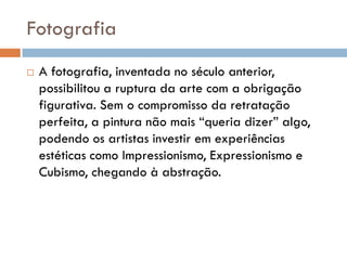 Fotografia
   A fotografia, inventada no século anterior,
    possibilitou a ruptura da arte com a obrigação
    figurativa. Sem o compromisso da retratação
    perfeita, a pintura não mais “queria dizer” algo,
    podendo os artistas investir em experiências
    estéticas como Impressionismo, Expressionismo e
    Cubismo, chegando à abstração.
 
