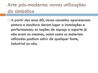 Arte pós-moderna: novas utilizações
do simbólico
   A partir dos anos 60, novos conceitos apareceram:
    pintura e escultura deram lugar a instalações e
    performances; as noções de espaço e suporte já
    não eram as mesmas, assim como os materiais
    utilizados podiam advir de qualquer fonte,
    industrial ou não.
 