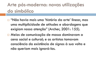 Arte pós-moderna: novas utilizações
do simbólico
   “Não havia mais uma „história da arte‟ linear, mas
    uma multiplicidade de atitudes e abordagens que
    exigiam nossa atenção” (Archer, 2001: 155).
   Meios de comunicação de massa dominavam a
    cena social e cultural; e os artistas tomavam
    consciência da existência de signos à sua volta e
    não queriam mais ignorá-los.
 