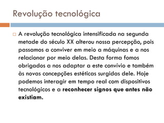Revolução tecnológica
   A revolução tecnológica intensificada na segunda
    metade do século XX alterou nossa percepção, pois
    passamos a conviver em meio a máquinas e a nos
    relacionar por meio delas. Desta forma fomos
    obrigados a nos adaptar a este convívio e também
    às novas concepções estéticas surgidas dele. Hoje
    podemos interagir em tempo real com dispositivos
    tecnológicos e a reconhecer signos que antes não
    existiam.
 