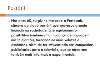 Portátil
   Nos anos 60, surgiu no mercado a Portapak,
    câmera de vídeo portátil que provocou grande
    impacto na sociedade. Este equipamento
    possibilitou também uma mudança de linguagem
    nos telejornais, tornando-os mais velozes e
    dinâmicos, além de ter influenciado nas campanhas
    publicitárias para a televisão, que se tornaram
    também mais informais e experimentais.
 
