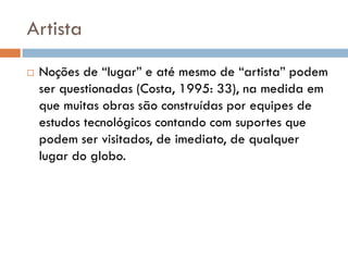 Artista
   Noções de “lugar” e até mesmo de “artista” podem
    ser questionadas (Costa, 1995: 33), na medida em
    que muitas obras são construídas por equipes de
    estudos tecnológicos contando com suportes que
    podem ser visitados, de imediato, de qualquer
    lugar do globo.
 