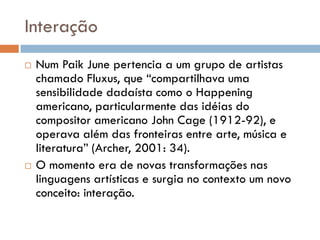 Interação
   Num Paik June pertencia a um grupo de artistas
    chamado Fluxus, que “compartilhava uma
    sensibilidade dadaísta como o Happening
    americano, particularmente das idéias do
    compositor americano John Cage (1912-92), e
    operava além das fronteiras entre arte, música e
    literatura” (Archer, 2001: 34).
   O momento era de novas transformações nas
    linguagens artísticas e surgia no contexto um novo
    conceito: interação.
 