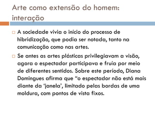 Arte como extensão do homem:
interação
   A sociedade vivia o início do processo de
    hibridização, que podia ser notada, tanto na
    comunicação como nas artes.
   Se antes as artes plásticas privilegiavam a visão,
    agora o espectador participava e fruía por meio
    de diferentes sentidos. Sobre este período, Diana
    Domingues afirma que “o espectador não está mais
    diante da „janela‟, limitado pelas bordas de uma
    moldura, com pontos de vista fixos.
 