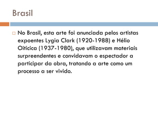 Brasil
   No Brasil, esta arte foi anunciada pelos artistas
    expoentes Lygia Clark (1920-1988) e Hélio
    Oiticica (1937-1980), que utilizavam materiais
    surpreendentes e convidavam o espectador a
    participar da obra, tratando a arte como um
    processo a ser vivido.
 