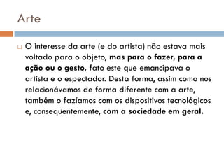 Arte
   O interesse da arte (e do artista) não estava mais
    voltado para o objeto, mas para o fazer, para a
    ação ou o gesto, fato este que emancipava o
    artista e o espectador. Desta forma, assim como nos
    relacionávamos de forma diferente com a arte,
    também o fazíamos com os dispositivos tecnológicos
    e, conseqüentemente, com a sociedade em geral.
 