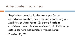 Arte contemporânea
   Seguindo a cronologia da participação do
    espectador na obra, nesta mesma época surgia a
    Mail Art, ou Arte Postal. Gilbertto Prado a
    considera como primeiro movimento da história da
    arte a ser verdadeiramente transnacional.
   Parei na Pg 25
 
