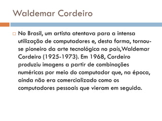 Waldemar Cordeiro
   No Brasil, um artista atentava para a intensa
    utilização de computadores e, desta forma, tornou-
    se pioneiro da arte tecnológica no país,Waldemar
    Cordeiro (1925-1973). Em 1968, Cordeiro
    produziu imagens a partir de combinações
    numéricas por meio do computador que, na época,
    ainda não era comercializado como os
    computadores pessoais que vieram em seguida.
 
