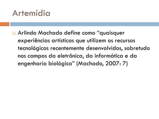 Artemídia
   Arlindo Machado define como “quaisquer
    experiências artísticas que utilizem os recursos
    tecnológicos recentemente desenvolvidos, sobretudo
    nos campos da eletrônica, da informática e da
    engenharia biológica” (Machado, 2007: 7)
 