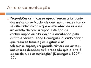 Arte e comunicação
   Proposições artísticas se aproximaram a tal ponto
    dos meios comunicacionais que, muitas vezes, torna-
    se difícil identificar o que é uma obra de arte ou
    um evento de comunicação. Este tipo de
    contaminação ou hibridação é enfatizado pela
    artista e teórica Diana Domingues, quando afirma
    que “com as tecnologias digitais e as
    telecomunicações, um grande número de artistas
    nas últimas décadas está propondo que a arte é
    acima de tudo comunicação” (Domingues, 1997:
    22).
 
