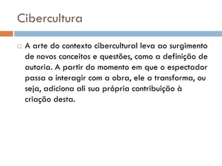 Cibercultura
   A arte do contexto cibercultural leva ao surgimento
    de novos conceitos e questões, como a definição de
    autoria. A partir do momento em que o espectador
    passa a interagir com a obra, ele a transforma, ou
    seja, adiciona ali sua própria contribuição à
    criação desta.
 