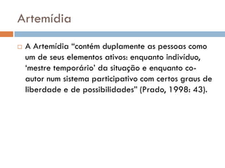Artemídia
   A Artemídia “contém duplamente as pessoas como
    um de seus elementos ativos: enquanto indivíduo,
    „mestre temporário‟ da situação e enquanto co-
    autor num sistema participativo com certos graus de
    liberdade e de possibilidades” (Prado, 1998: 43).
 