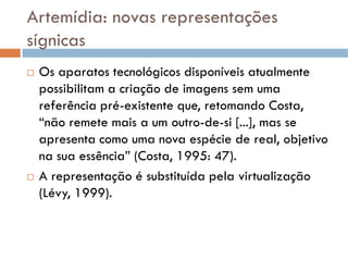 Artemídia: novas representações
sígnicas
   Os aparatos tecnológicos disponíveis atualmente
    possibilitam a criação de imagens sem uma
    referência pré-existente que, retomando Costa,
    “não remete mais a um outro-de-si [...], mas se
    apresenta como uma nova espécie de real, objetivo
    na sua essência” (Costa, 1995: 47).
   A representação é substituída pela virtualização
    (Lévy, 1999).
 