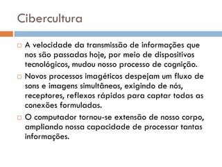 Cibercultura
   A velocidade da transmissão de informações que
    nos são passadas hoje, por meio de dispositivos
    tecnológicos, mudou nosso processo de cognição.
   Novos processos imagéticos despejam um fluxo de
    sons e imagens simultâneos, exigindo de nós,
    receptores, reflexos rápidos para captar todas as
    conexões formuladas.
   O computador tornou-se extensão de nosso corpo,
    ampliando nossa capacidade de processar tantas
    informações.
 
