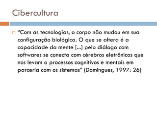 Cibercultura
   “Com as tecnologias, o corpo não mudou em sua
    configuração biológica. O que se altera é a
    capacidade da mente [...] pelo diálogo com
    softwares se conecta com cérebros eletrônicos que
    nos levam a processos cognitivos e mentais em
    parceria com os sistemas” (Domingues, 1997: 26)
 