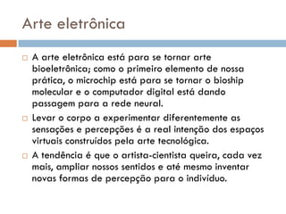Arte eletrônica
   A arte eletrônica está para se tornar arte
    bioeletrônica; como o primeiro elemento de nossa
    prática, o microchip está para se tornar o bioship
    molecular e o computador digital está dando
    passagem para a rede neural.
   Levar o corpo a experimentar diferentemente as
    sensações e percepções é a real intenção dos espaços
    virtuais construídos pela arte tecnológica.
   A tendência é que o artista-cientista queira, cada vez
    mais, ampliar nossos sentidos e até mesmo inventar
    novas formas de percepção para o indivíduo.
 