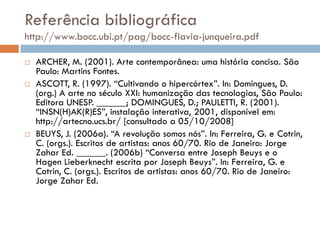 Referência bibliográfica
http://www.bocc.ubi.pt/pag/bocc-flavia-junqueira.pdf

   ARCHER, M. (2001). Arte contemporânea: uma história concisa. São
    Paulo: Martins Fontes.
   ASCOTT, R. (1997). “Cultivando o hipercórtex”. In: Domingues, D.
    (org.) A arte no século XXI: humanização das tecnologias, São Paulo:
    Editora UNESP. ______; DOMINGUES, D.; PAULETTI, R. (2001).
    “INSN(H)AK(R)ES”, instalação interativa, 2001, disponível em:
    http://artecno.ucs.br/ [consultado a 05/10/2008]
   BEUYS, J. (2006a). “A revolução somos nós”. In: Ferreira, G. e Cotrin,
    C. (orgs.). Escritos de artistas: anos 60/70. Rio de Janeiro: Jorge
    Zahar Ed. ______. (2006b) “Conversa entre Joseph Beuys e o
    Hagen Lieberknecht escrita por Joseph Beuys”. In: Ferreira, G. e
    Cotrin, C. (orgs.). Escritos de artistas: anos 60/70. Rio de Janeiro:
    Jorge Zahar Ed.
 