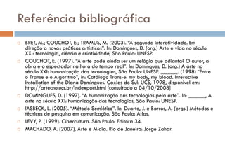 Referência bibliográfica
   BRET, M.; COUCHOT, E.; TRAMUS, M. (2003). “A segunda interatividade. Em
    direção a novas práticas artísticas”. In: Domingues, D. (org.) Arte e vida no século
    XXI: tecnologia, ciência e criatividade, São Paulo: UNESP.
   COUCHOT, E. (1997). “A arte pode ainda ser um relógio que adianta? O autor, a
    obra e o espectador na hora do tempo real”. In: Domingues, D. (org.) A arte no
    século XXI: humanização das tecnologias, São Paulo: UNESP. ______. (1998) “Entre
    o Transe e o Algoritmo”, in: Catálogo Trans-e: my body, my blood. Interactive
    Installation of the Diana Domingues. Caxias do Sul: UCS, 1998, disponível em:
    http://artecno.ucs.br/indexport.html [consultado a 04/10/2008]
   DOMINGUES, D. (1997). “A humanização das tecnologias pela arte”. In: ______, A
    arte no século XXI: humanização das tecnologias, São Paulo: UNESP.
   IASBECK, L. (2005). “Método Semiótico”. In: Duarte, J. e Barros, A. (orgs.) Métodos e
    técnicas de pesquisa em comunicação. São Paulo: Atlas.
   LEVY, P. (1999). Cibercultura. São Paulo: Editora 34.
   MACHADO, A. (2007). Arte e Mídia. Rio de Janeiro: Jorge Zahar.
 
