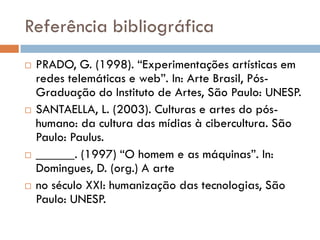 Referência bibliográfica
   PRADO, G. (1998). “Experimentações artísticas em
    redes telemáticas e web”. In: Arte Brasil, Pós-
    Graduação do Instituto de Artes, São Paulo: UNESP.
   SANTAELLA, L. (2003). Culturas e artes do pós-
    humano: da cultura das mídias à cibercultura. São
    Paulo: Paulus.
   ______. (1997) “O homem e as máquinas”. In:
    Domingues, D. (org.) A arte
   no século XXI: humanização das tecnologias, São
    Paulo: UNESP.
 