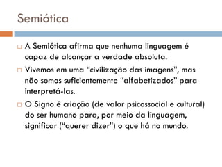 Semiótica
   A Semiótica afirma que nenhuma linguagem é
    capaz de alcançar a verdade absoluta.
   Vivemos em uma “civilização das imagens”, mas
    não somos suficientemente “alfabetizados” para
    interpretá-las.
   O Signo é criação (de valor psicossocial e cultural)
    do ser humano para, por meio da linguagem,
    significar (“querer dizer”) o que há no mundo.
 