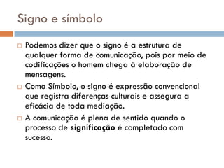 Signo e símbolo
   Podemos dizer que o signo é a estrutura de
    qualquer forma de comunicação, pois por meio de
    codificações o homem chega à elaboração de
    mensagens.
   Como Símbolo, o signo é expressão convencional
    que registra diferenças culturais e assegura a
    eficácia de toda mediação.
   A comunicação é plena de sentido quando o
    processo de significação é completado com
    sucesso.
 