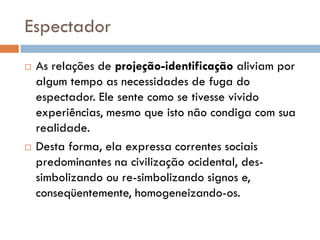 Espectador
   As relações de projeção-identificação aliviam por
    algum tempo as necessidades de fuga do
    espectador. Ele sente como se tivesse vivido
    experiências, mesmo que isto não condiga com sua
    realidade.
   Desta forma, ela expressa correntes sociais
    predominantes na civilização ocidental, des-
    simbolizando ou re-simbolizando signos e,
    conseqüentemente, homogeneizando-os.
 