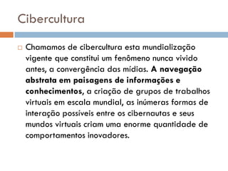 Cibercultura
   Chamamos de cibercultura esta mundialização
    vigente que constitui um fenômeno nunca vivido
    antes, a convergência das mídias. A navegação
    abstrata em paisagens de informações e
    conhecimentos, a criação de grupos de trabalhos
    virtuais em escala mundial, as inúmeras formas de
    interação possíveis entre os cibernautas e seus
    mundos virtuais criam uma enorme quantidade de
    comportamentos inovadores.
 