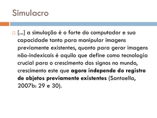 Simulacro
   [...] a simulação é o forte do computador e sua
    capacidade tanto para manipular imagens
    previamente existentes, quanto para gerar imagens
    não-indexicais é aquilo que define como tecnologia
    crucial para o crescimento dos signos no mundo,
    crescimento este que agora independe do registro
    de objetos previamente existentes (Santaella,
    2007b: 29 e 30).
 