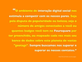 “O ambiente de interação digital social nos
estimula a competir com os nossos pares. Seja
pela disputa de popularidade ou beleza; seja o
     número de amigos conectados a você ou
 quantos badges você tem no Foursquare por
ter preenchido, ou mapeado cada vez mais seu
  banco de dados sobre este planeta de vastas
   "geotags". Sempre buscamos nos superar e
                 superar os nossos contatos.”	


                                  http://bit.ly/redes-sociais-jogos	

 