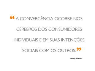 “	

   A CONVERGÊNCIA OCORRE NOS

   CÉREBROS DOS CONSUMIDORES	


  INDIVIDUAIS E EM SUAS INTENÇÕES

       SOCIAIS COM OS OUTROS.   	

                                 ”	

                          Henry Jenkins
 