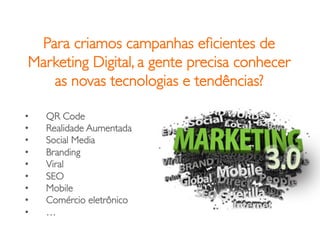 Para criamos campanhas eﬁcientes de
 Marketing Digital, a gente precisa conhecer
    as novas tecnologias e tendências?	


•    QR Code	

•    Realidade Aumentada	

•    Social Media	

•    Branding	

•    Viral	

•    SEO	

•    Mobile	

•    Comércio eletrônico	

•    …	

 
