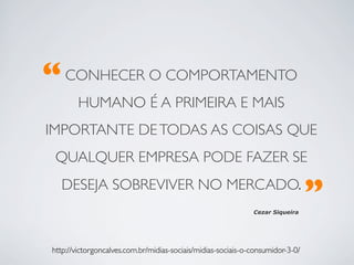 “	

CONHECER O COMPORTAMENTO
         HUMANO É A PRIMEIRA E MAIS
IMPORTANTE DE TODAS AS COISAS QUE
  QUALQUER EMPRESA PODE FAZER SE
    DESEJA SOBREVIVER NO MERCADO. 	

                                                                 Cezar Siqueira
                                                                                    ”	

 http://victorgoncalves.com.br/midias-sociais/midias-sociais-o-consumidor-3-0/	

 