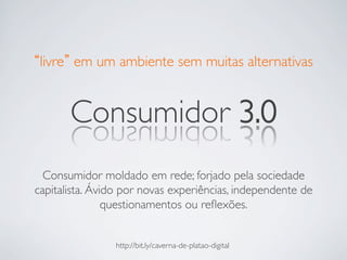 livre em um ambiente sem muitas alternativas	



       Consumidor 3.0	

  Consumidor moldado em rede; forjado pela sociedade
capitalista. Ávido por novas experiências, independente de
                questionamentos ou reﬂexões.	



                http://bit.ly/caverna-de-platao-digital	

 