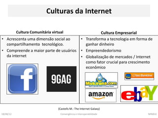 Culturas da Internet

           Cultura Comunitária virtual                          Cultura Empresarial
• Acrescenta uma dimensão social ao                   • Transforma a tecnologia em forma de
  compartilhamento tecnológico.                         ganhar dinheiro
• Compreende a maior parte de usuários                • Empreendedorismo
  da internet                                         • Globalização de mercados / Internet
                                                        como fator crucial para crescimento
                                                        econômico




                                   (Castells M.: The Internet Galaxy)
18/08/12                            Convergência e Interoperabilidade                   NPA810
 