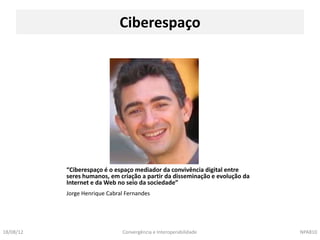 Ciberespaço




           “Ciberespaço é o espaço mediador da convivência digital entre
           seres humanos, em criação a partir da disseminação e evolução da
           Internet e da Web no seio da sociedade”
           Jorge Henrique Cabral Fernandes




18/08/12                       Convergência e Interoperabilidade              NPA810
 