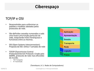 Ciberespaço

      TCP/IP e OSI
      •    Desenvolvidos para uniformizar os
           padrões e modelos adotados pelos
           protocolos de rede.

      •    São definidas camadas numeradas e cada
           uma ilustra uma função particular da
           rede, estipulando níveis hierárquicos e
           funcionais entre as mesmas.

      •    OSI (Open Systems Interconnection):
           Proposta da ISO. Utiliza 7 camadas de rede

      •    TCP/IP (Transmission Control
           Protocol)/(Internet Protocol): Criado pelo
           DARPA, protocolo de rede mais difundido
           do mundo.
            –   TCP: Transporte
            –   IP: Transmissão

                                    (Tanenbaum, A. S.: Redes de Computadores)
18/08/12                                   Convergência e Interoperabilidade    NPA810
 