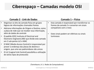 Ciberespaço – Camadas modelo OSI

           Camada 2 - Link de Dados                                             Camada 1 – Físico
•   Organizar os bits da camada física em grupos              •   Esta camada é responsável por transformar os
    lógicos de informações chamados frames                        frames da camada 2 e converter em sinais
•   Adiciona informações de Origem e Destino, como                compatíveis com o meio
    a placa de rede que vai receber essa informação,
    além de dados de controle                                 •   Estes sinais podem ser elétricos ou sinais
•   O padrão IEEE( Institute of Electrical and                    luminosos
    Electronic Engineers) 802 que divide esta camada
    em 2 sub-partes LLC e MAC
•   O MAC (Media Access Control) é responsável por
    prover o endereço das placas de destino e
    origem, que uma vez padronidazas são unicos
•   O LLC (Logical Link Control) possibilita a utilização
    de vários tipos de protocolos



                                     (Tanenbaum, A. S.: Redes de Computadores)
18/08/12                                    Convergência e Interoperabilidade                                  NPA810
 